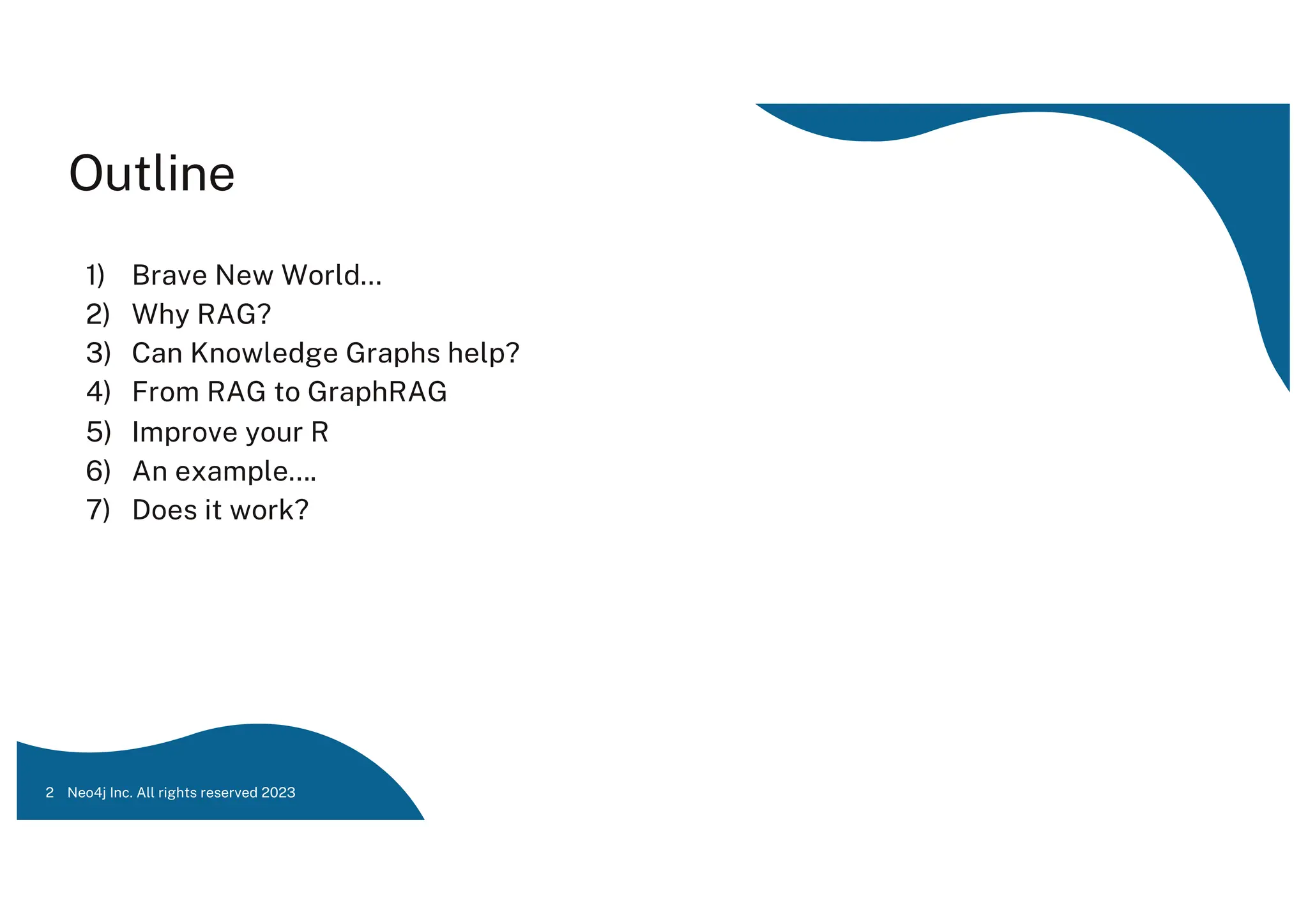 Outline
1) Brave New World…
2) Why RAG?
3) Can Knowledge Graphs help?
4) From RAG to GraphRAG
5) Improve your R
6) An example….
7) Does it work?
Neo4j Inc. All rights reserved 2023
2
 