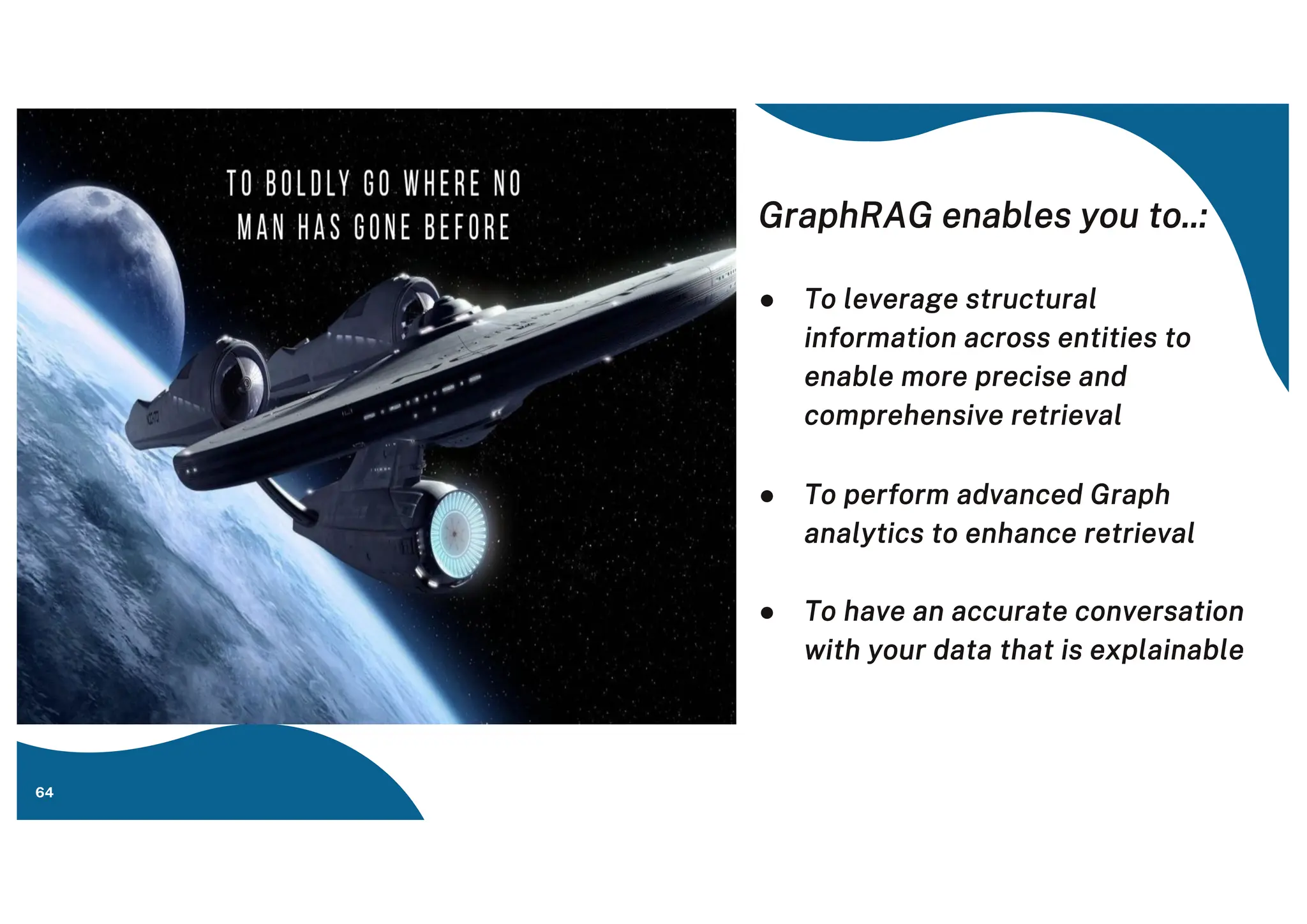 GraphRAG enables you to..:
● To leverage structural
information across entities to
enable more precise and
comprehensive retrieval
● To perform advanced Graph
analytics to enhance retrieval
● To have an accurate conversation
with your data that is explainable
64
 