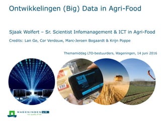 Ontwikkelingen (Big) Data in Agri-Food
Sjaak Wolfert – Sr. Scientist Infomanagement & ICT in Agri-Food
Credits: Lan Ge, Cor Verdouw, Marc-Jeroen Bogaardt & Krijn Poppe
Themamiddag LTO-bestuurders, Wageningen, 14 juni 2016
 