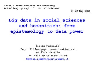 Big data in social sciences
and humanities: from
epistemology to data power
Teresa Numerico
Dept. Philosophy, communication and
performing arts
University of Rome Three
teresa.numerico@uniroma3.it
Luiss - Media Politics and Democracy.
A Challenging Topic for Social Sciences
21-22 May 2015
 