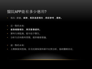 醫院APP能有多少應用?
• 現在: 掛號，查詢，看診進度報告，病症參考，衛教。
• 近一點的未來:
• 查詢檢驗報告，拷貝影像資料。
• 實時生理監測，提早給予警告。
• 分析生活和飲時習慣，提供健康建議。
• 遠一點的未來:
• 上傳個資到雲端，在全民建保資料庫中比對分析，協助醫療決定。
 