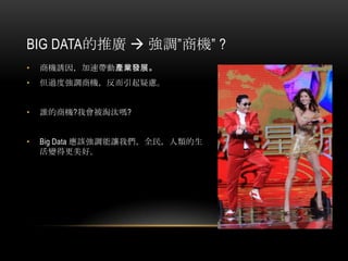 BIG DATA的推廣  強調”商機” ?
• 商機誘因，加速帶動產業發展。
• 但過度強調商機，反而引起疑慮。
• 誰的商機?我會被淘汰嗎?
• Big Data 應該強調能讓我們，全民，人類的生
活變得更美好。
 
