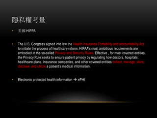 隱私權考量
• 美國 HIPPA
• The U.S. Congress signed into law the Health Insurance Portability and accountability Act
to initiate the process of healthcare reform. HIPAA’s most ambitious requirements are
embodied in the so-called Privacy and Security Rules. Effective , for most covered entities,
the Privacy Rule seeks to ensure patient privacy by regulating how doctors, hospitals,
healthcare plans, insurance companies, and other covered entities collect, manage, store,
disclose, and utilize a patient’s medical information.
• Electronic protected health information  ePHI
 