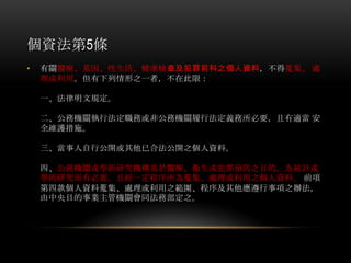 個資法第5條
• 有關醫療、基因、性生活、健康檢查及犯罪前科之個人資料，不得蒐集、 處
理或利用。但有下列情形之一者，不在此限：
一、法律明文規定。
二、公務機關執行法定職務或非公務機關履行法定義務所必要，且有適當 安
全維護措施。
三、當事人自行公開或其他已合法公開之個人資料。
四、公務機關或學術研究機構基於醫療、衛生或犯罪預防之目的，為統計或
學術研究而有必要，且經一定程序所為蒐集、處理或利用之個人資料。 前項
第四款個人資料蒐集、處理或利用之範圍、程序及其他應遵行事項之辦法，
由中央目的事業主管機關會同法務部定之。
 