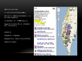 2009年莫拉克風災地圖
第一個成立的風災資訊網站(8.8晚上)
3個小時之中，SNS快速召募到40個志工，前
24小時輸入1,200條訊息
社交網路散佈，第一天點閱率24萬人次。
Google 採用放在搜尋引擎主頁，提供關鍵字
廣告，幫忙改寫程式。
2,400條訊息
2,500,000 次以上 Pageviews
GeoTag實用性高，視覺化亦有助於情勢判斷。
154網友評分為5顆星
 