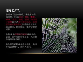 BIG DATA
多樣  災害來臨時，多樣化的資
訊來源，(包括簡訊，BBS，噗浪，
twitter，電話，報紙，廣播，商業電
子媒體甚至是彈弓彈射訊息，新開
村的32死SOS看板)比花數億元建立
的通訊車，衛星電話，微波裝置更
可靠。
分散  約80個救災網站就提供的
資訊，比中央防災中心單一入口提
供多訊息和幫助。
做的好的結節就會成長變大，做不
好的就會變小，被別人取代。
 