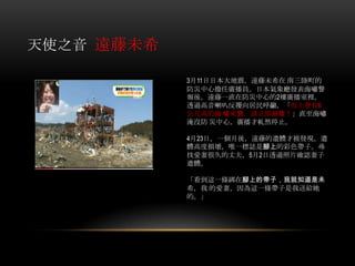 天使之音 遠藤未希
3月11日日本大地震，遠藤未希在 南三陸町的
防災中心擔任廣播員。日本氣象廳發表海嘯警
報後，遠藤一直在防災中心的2樓廣播室裡，
透過高音喇叭反覆向居民呼籲，「馬上會有6
公尺高的海 嘯來襲，請立即避難！」直至海嘯
淹沒防 災中心，廣播才軋然停止。
4月23日，一個月後，遠藤的遺體才被發現。遺
體高度損壞，唯一標誌是腳上的彩色帶子。尋
找愛妻很久的丈夫，5月2日透過照片確認妻子
遺體。
「看到這一條綁在腳上的帶子，我就知道是未
希，我 的愛妻，因為這一條帶子是我送給她
的。」
 