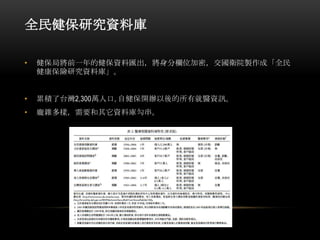 全民健保研究資料庫
• 健保局將前一年的健保資料匯出，將身分欄位加密，交國衛院製作成「全民
健康保險研究資料庫」。
• 累積了台灣2,300萬人口, 自健保開辦以後的所有就醫資訊。
• 龐雜多樣，需要和其它資料庫勾串。
 