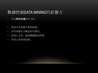 數據挖掘DATA MINING的影響力
• 有足夠的証據力才可以:
• 得到全世界衛生署的核准。
• 所有保險公司願意給付費用。
• 投資人支持，廠商繼續製造研發。
• 更多人命得到拯救。
 