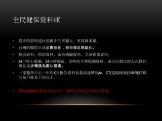 全民健保資料庫
• 真正的資料遠比想像中的更龐大，更複雜多樣。
• 台灣的醫院正逐步數位化，部份接近無紙化。
• 個別資料，問診資料，血液檢驗資料，全身影像資料。
• 24小時心電圖，24小時腦波，即時的生理監測資料，過去以類比的方式儲存，
現在逐步轉換為數位檔案。
• 一家醫學中心一年的X光數位資料容量高達9T Byte。CT(電腦斷層)和MRI(核磁
共振可能是十倍以上。
• 對Big Data的需求早就存在，我們在等科技界給出答案。
 
