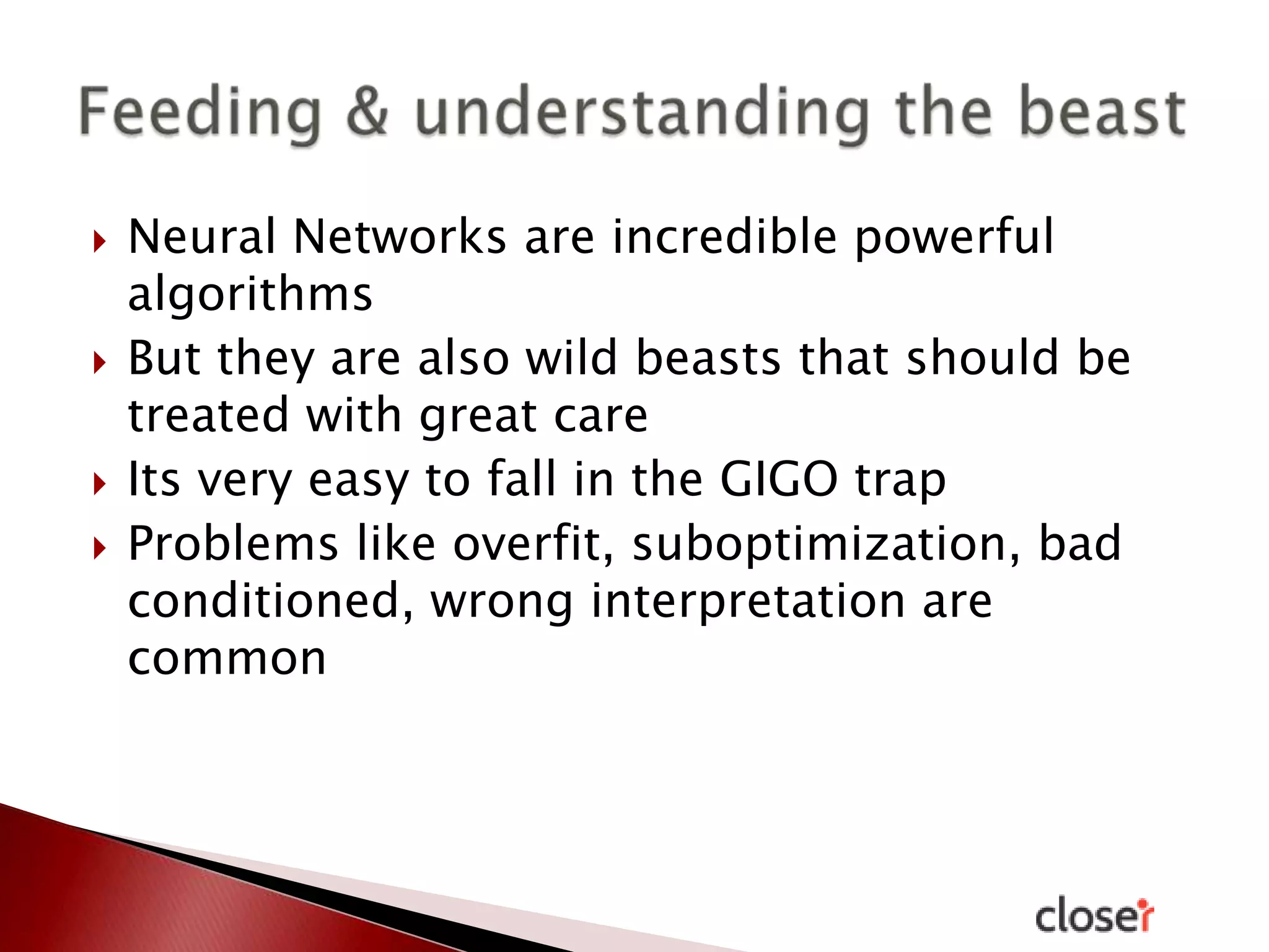 







Neural Networks are incredible powerful
algorithms
But they are also wild beasts that should be
treated with great care
Its very easy to fall in the GIGO trap
Problems like overfit, suboptimization, bad
conditioned, wrong interpretation are
common

 