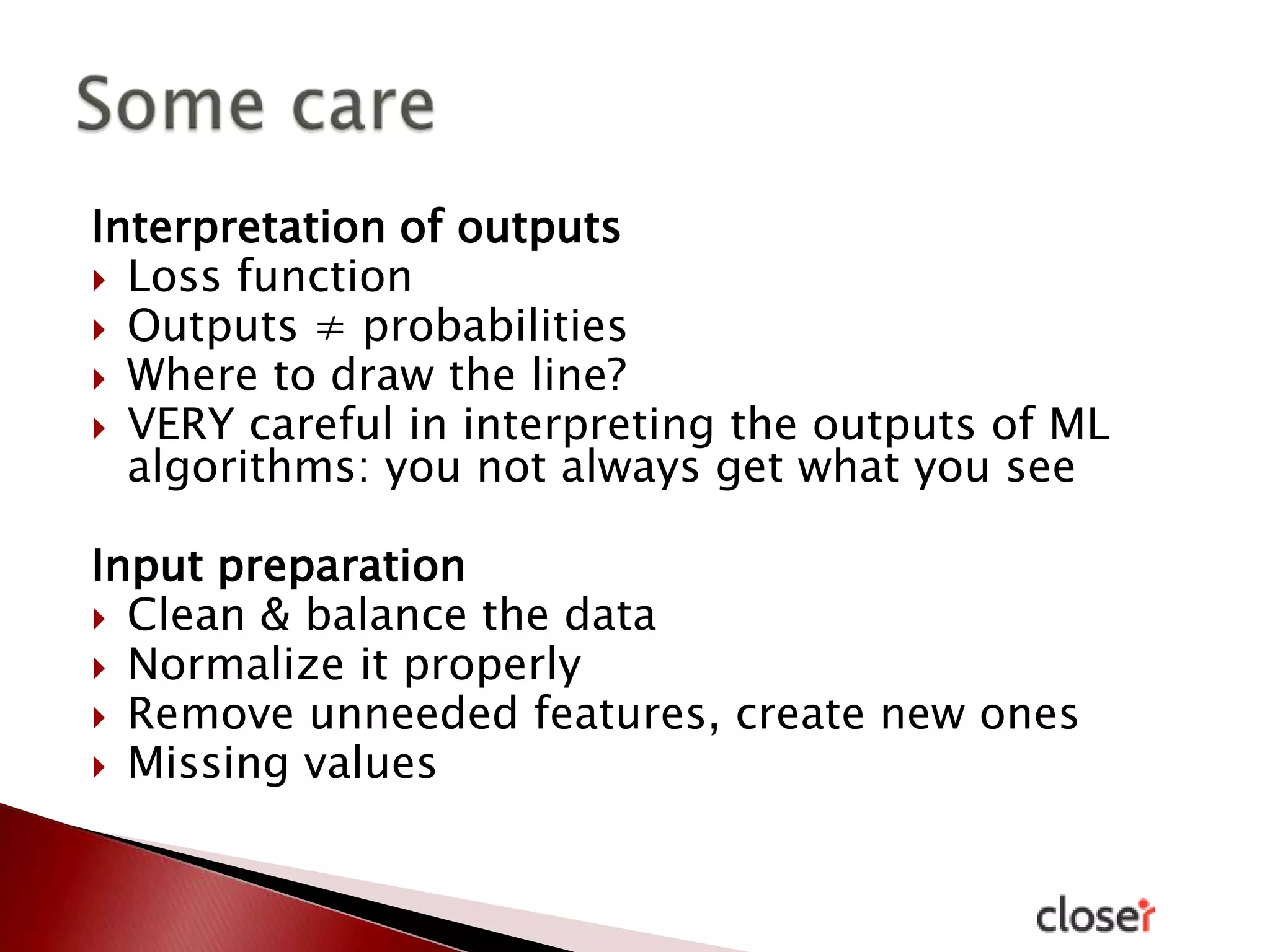 Interpretation of outputs
 Loss function
 Outputs ≠ probabilities
 Where to draw the line?
 VERY careful in interpreting the outputs of ML
algorithms: you not always get what you see
Input preparation
 Clean & balance the data
 Normalize it properly
 Remove unneeded features, create new ones
 Missing values

 