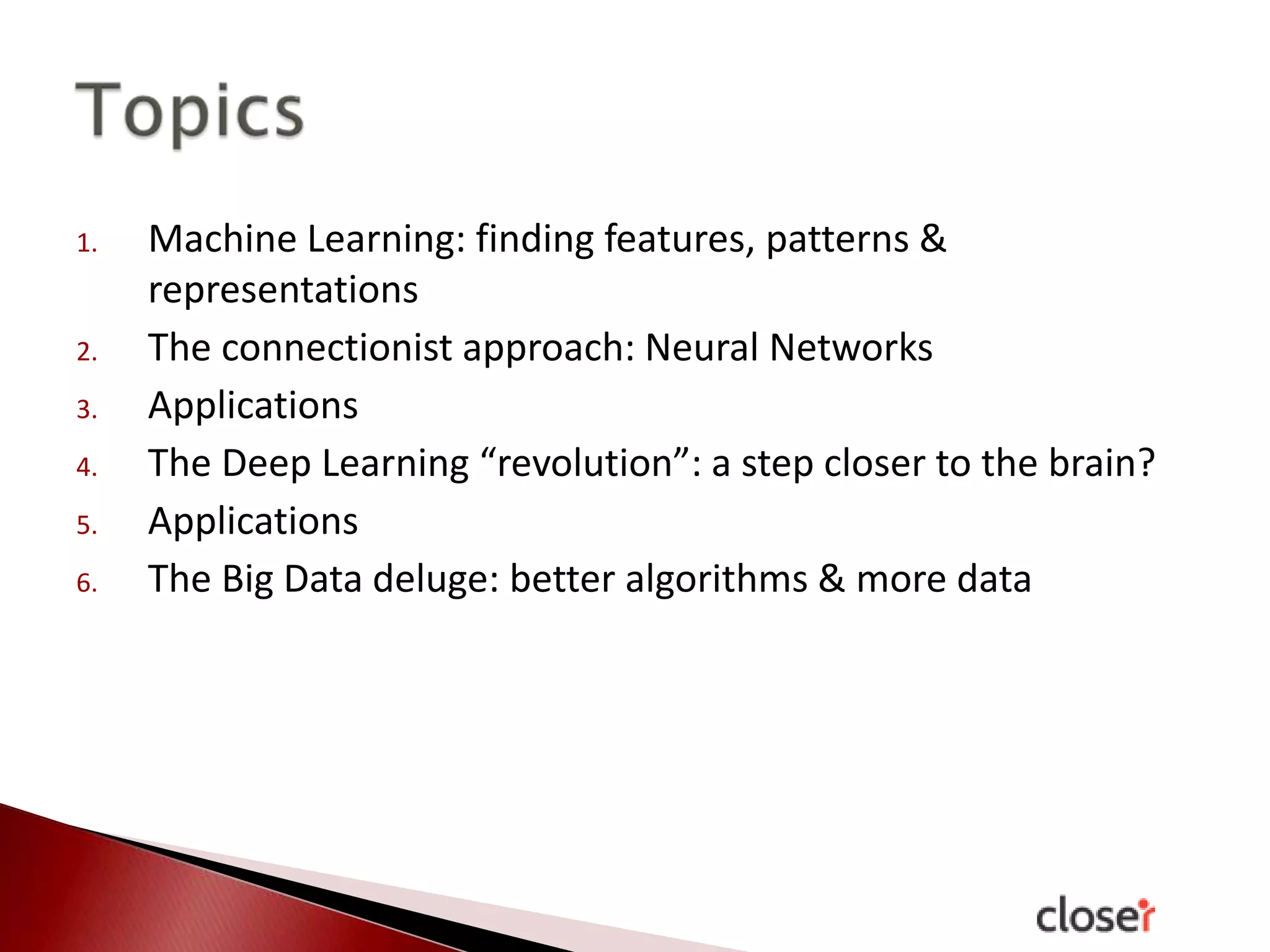 1.

2.
3.
4.
5.
6.

Machine Learning: finding features, patterns &
representations
The connectionist approach: Neural Networks
Applications
The Deep Learning “revolution”: a step closer to the brain?
Applications
The Big Data deluge: better algorithms & more data

 