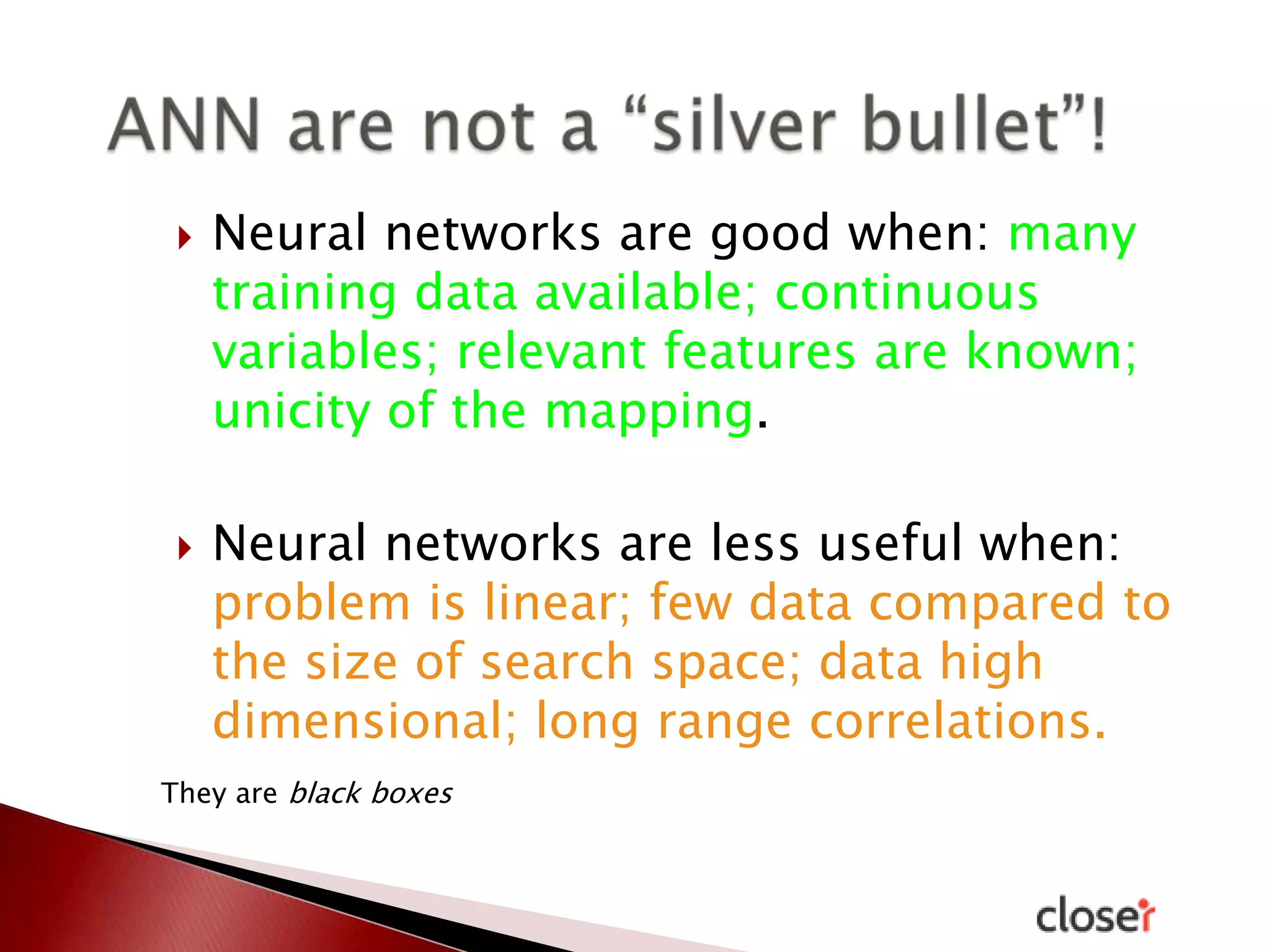 



Neural networks are good when: many
training data available; continuous
variables; relevant features are known;
unicity of the mapping.

Neural networks are less useful when:
problem is linear; few data compared to
the size of search space; data high
dimensional; long range correlations.

They are black boxes

 