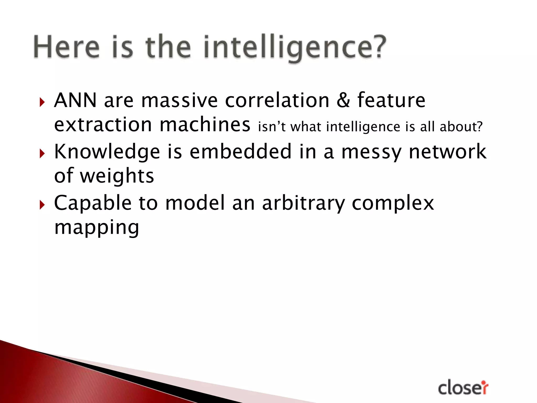 





ANN are massive correlation & feature
extraction machines isn’t what intelligence is all about?
Knowledge is embedded in a messy network
of weights
Capable to model an arbitrary complex
mapping

 