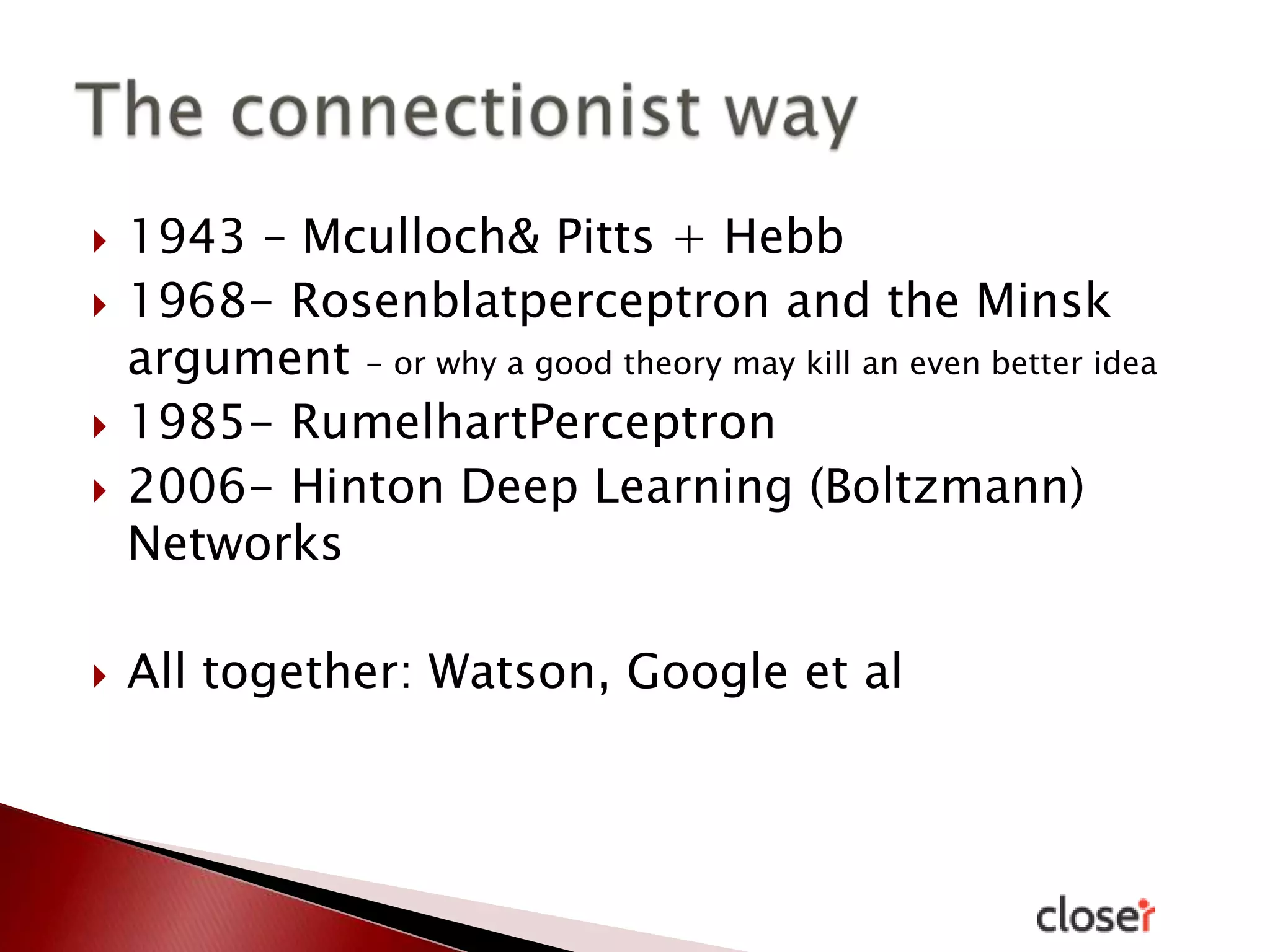 







1943 – Mculloch& Pitts + Hebb
1968- Rosenblatperceptron and the Minsk
argument - or why a good theory may kill an even better idea
1985- RumelhartPerceptron
2006- Hinton Deep Learning (Boltzmann)
Networks
All together: Watson, Google et al

 