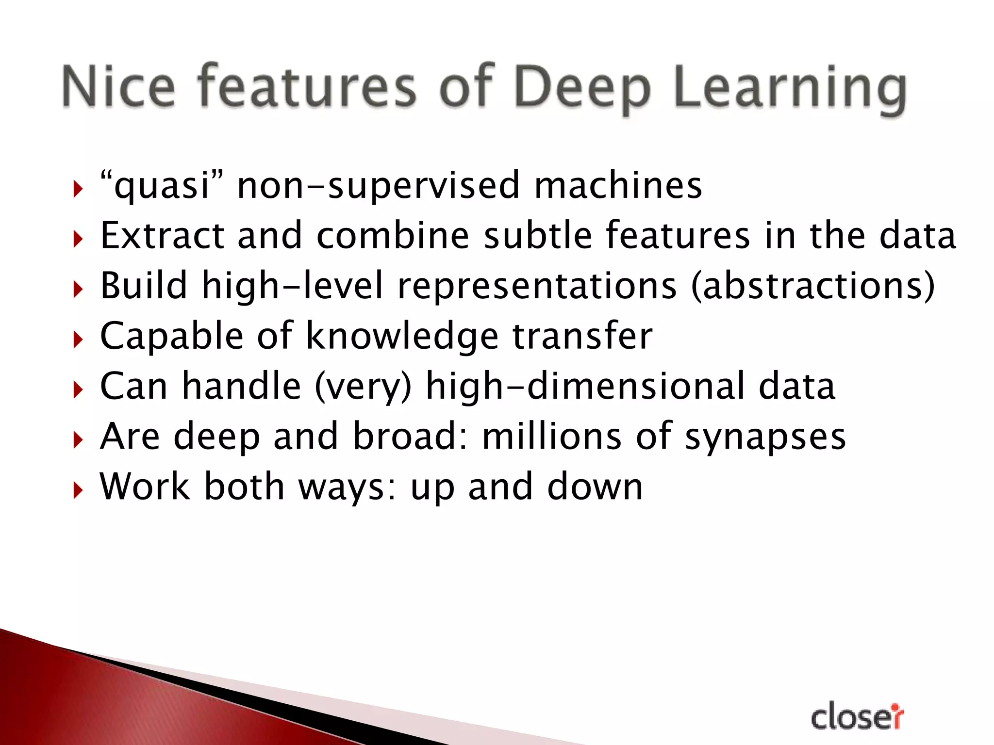 








“quasi” non-supervised machines
Extract and combine subtle features in the data
Build high-level representations (abstractions)
Capable of knowledge transfer
Can handle (very) high-dimensional data
Are deep and broad: millions of synapses
Work both ways: up and down

 