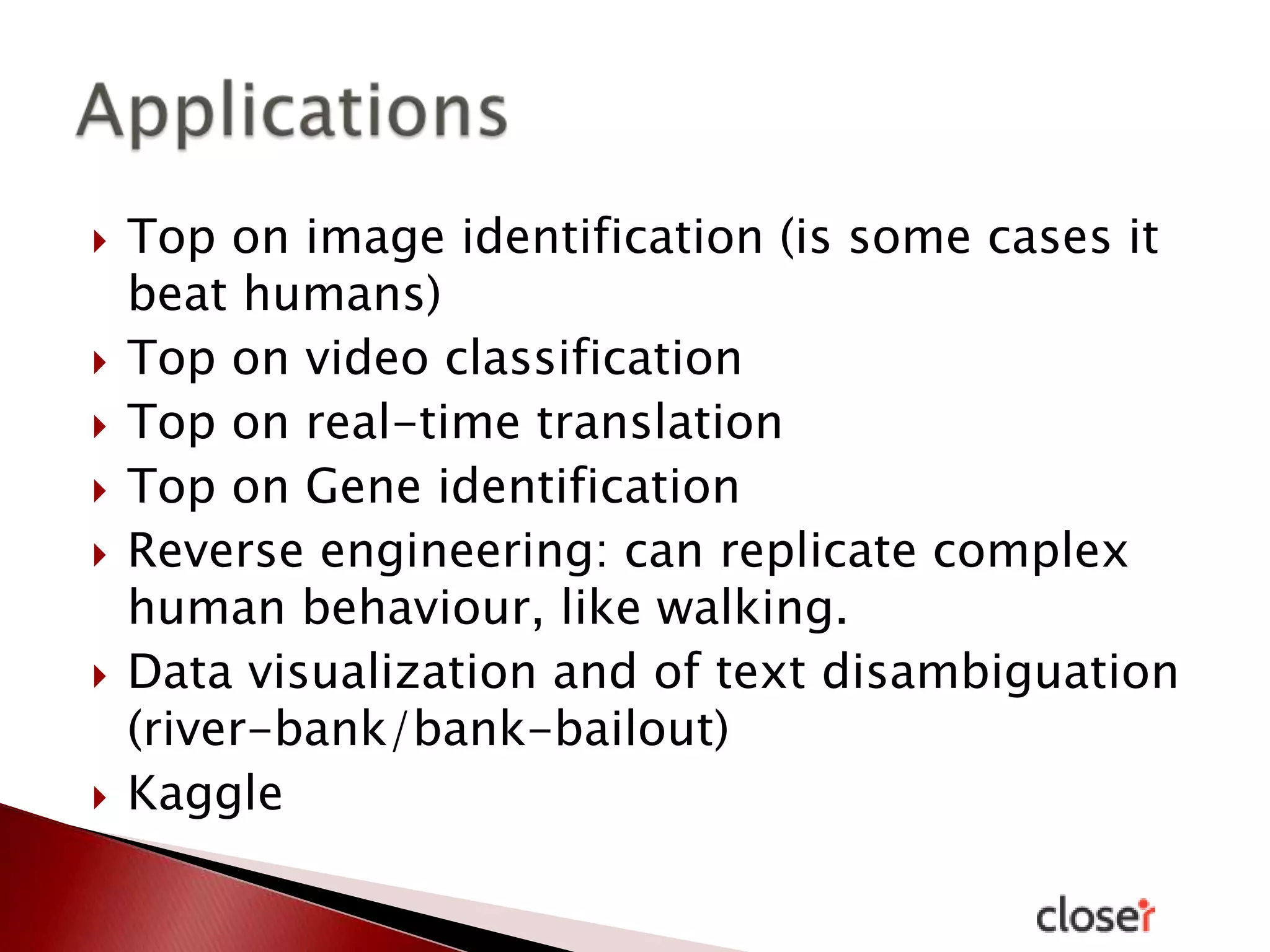 











Top on image identification (is some cases it
beat humans)
Top on video classification
Top on real-time translation
Top on Gene identification
Reverse engineering: can replicate complex
human behaviour, like walking.
Data visualization and of text disambiguation
(river-bank/bank-bailout)
Kaggle

 