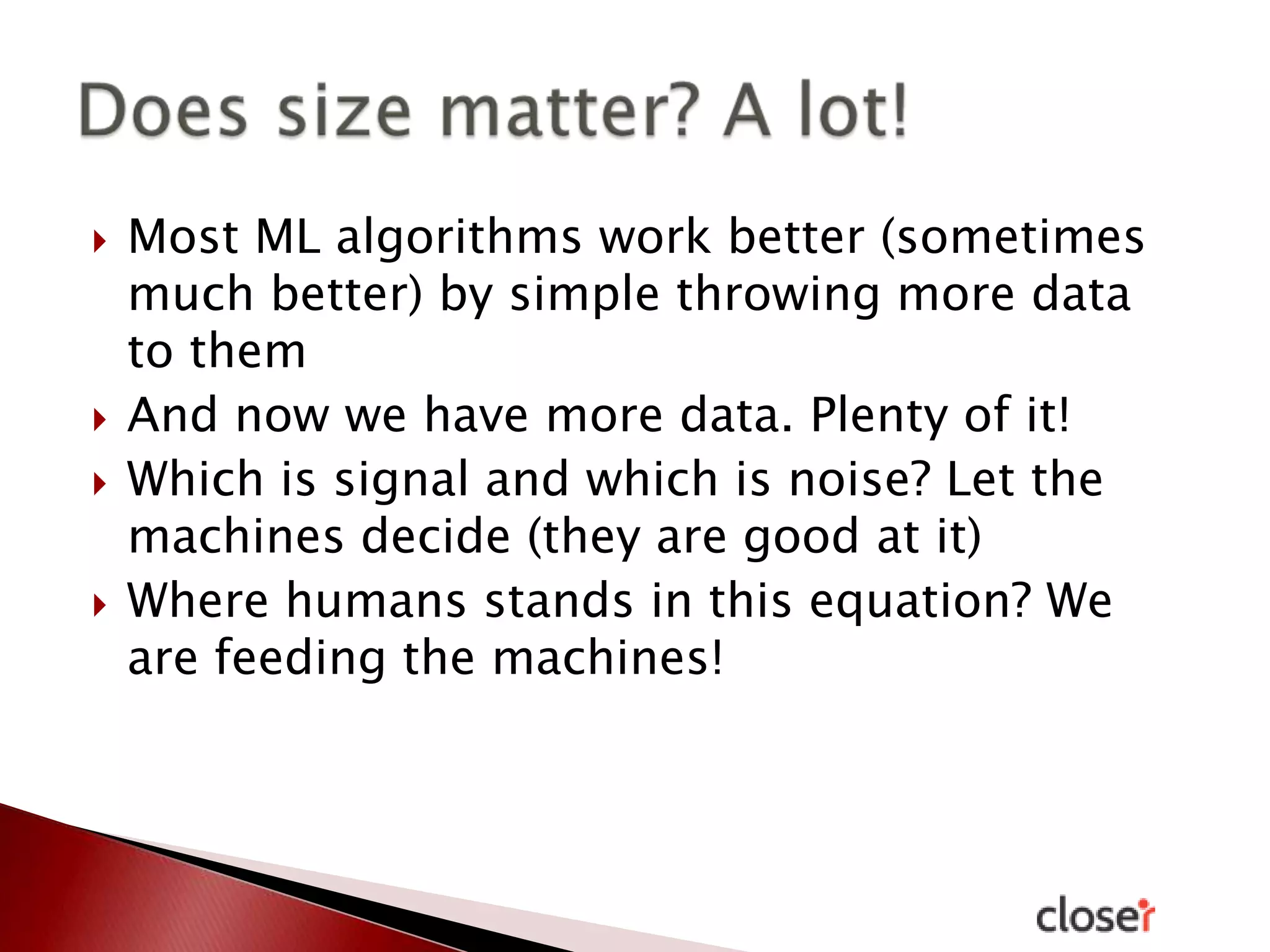 






Most ML algorithms work better (sometimes
much better) by simple throwing more data
to them
And now we have more data. Plenty of it!
Which is signal and which is noise? Let the
machines decide (they are good at it)
Where humans stands in this equation? We
are feeding the machines!

 