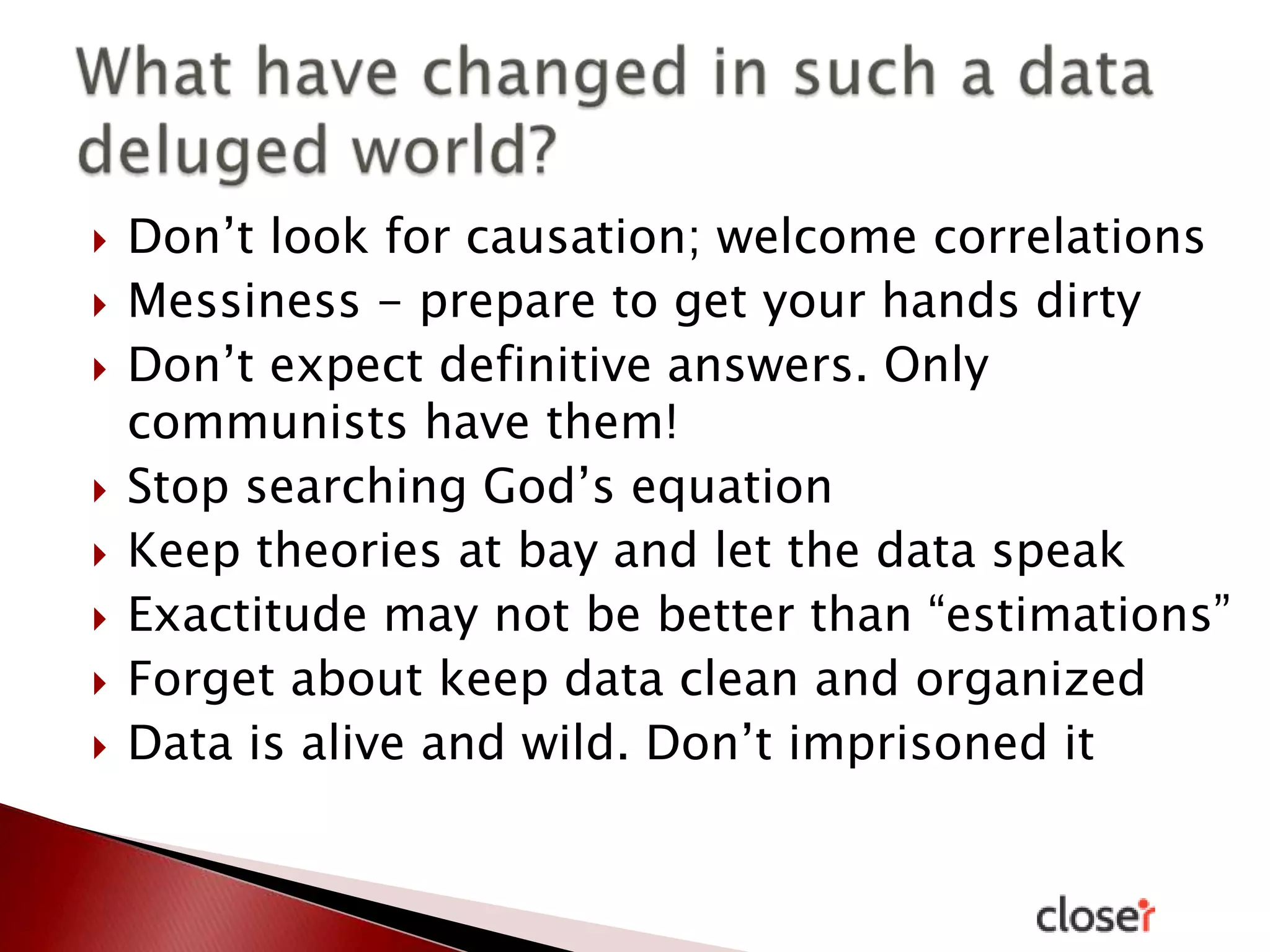 










Don’t look for causation; welcome correlations
Messiness - prepare to get your hands dirty
Don’t expect definitive answers. Only
communists have them!
Stop searching God’s equation
Keep theories at bay and let the data speak
Exactitude may not be better than “estimations”
Forget about keep data clean and organized
Data is alive and wild. Don’t imprisoned it

 