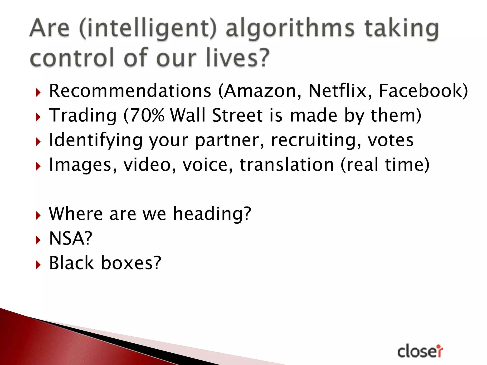 








Recommendations (Amazon, Netflix, Facebook)
Trading (70% Wall Street is made by them)
Identifying your partner, recruiting, votes
Images, video, voice, translation (real time)

Where are we heading?
NSA?
Black boxes?

 