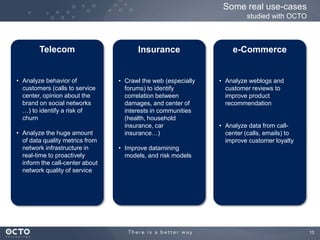 13
Some real use-cases
studied with OCTO
Telecom
• Analyze behavior of
customers (calls to service
center, opinion about the
brand on social networks
…) to identify a risk of
churn
• Analyze the huge amount
of data quality metrics from
network infrastructure in
real-time to proactively
inform the call-center about
network quality of service
Insurance
• Crawl the web (especially
forums) to identify
correlation between
damages, and center of
interests in communities
(health, household
insurance, car
insurance…)
• Improve datamining
models, and risk models
e-Commerce
• Analyze weblogs and
customer reviews to
improve product
recommendation
• Analyze data from call-
center (calls, emails) to
improve customer loyalty
 