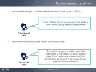 16
« Machine Learning » is not new. A first definition of it was given in 1959 :
Field of study that gives computers the ability to
learn without being explicitly programmed
Arthur Samuel
1959
A computer program is said to learn from
experience E with respect to some class of
tasks T and performance measure P, if its
performance at tasks in T, as measured by P,
improves with experience ETom Mitchell
1998
Machine Learning : a definition
We prefer this definition, more recent, and more precise :
 