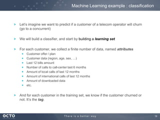 19
Let’s imagine we want to predict if a customer of a telecom operator will churn
(go to a concurrent)
We will build a classifier, and start by building a learning set
For each customer, we collect a finite number of data, named attributes
Customer offer / plan
Customer data (region, age, sex, …)
Last 12 bills amount
Number of calls to call-center last 6 months
Amount of local calls of last 12 months
Amount of international calls of last 12 months
Amount of downloaded data
etc.
And for each customer in the training set, we know if the customer churned or
not. It’s the tag.
Machine Learning example : classification
 
