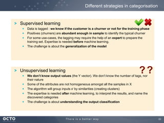 22
Supervised learning
Data is tagged : we know if the customer is a churner or not for the training phase
Positives (churners) are abundant enough in sample to identify the typical churner
For some use-cases, the tagging may require the help of an expert to prepare the
training set. Expertise is needed before machine learning.
The challenge is about the generalization of the model
Unsupervised learning
We don’t know output values (the Y vector). We don’t know the number of tags, nor
their nature
Some of the attributes are not homogeneous amongst all the samples in X
The algorithm will group inputs xi by similarities (creating clusters)
The expertise is needed after machine learning, to interpret the results, and name the
discovered categories
The challenge is about understanding the output classification
Different strategies in categorisation
??
 