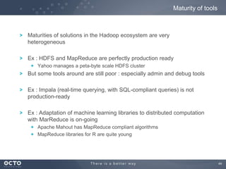 44
Maturities of solutions in the Hadoop ecosystem are very
heterogeneous
Ex : HDFS and MapReduce are perfectly production ready
Yahoo manages a peta-byte scale HDFS cluster
But some tools around are still poor : especially admin and debug tools
Ex : Impala (real-time querying, with SQL-compliant queries) is not
production-ready
Ex : Adaptation of machine learning libraries to distributed computation
with MarReduce is on-going
Apache Mahout has MapReduce compliant algorithms
MapReduce libraries for R are quite young
Maturity of tools
 