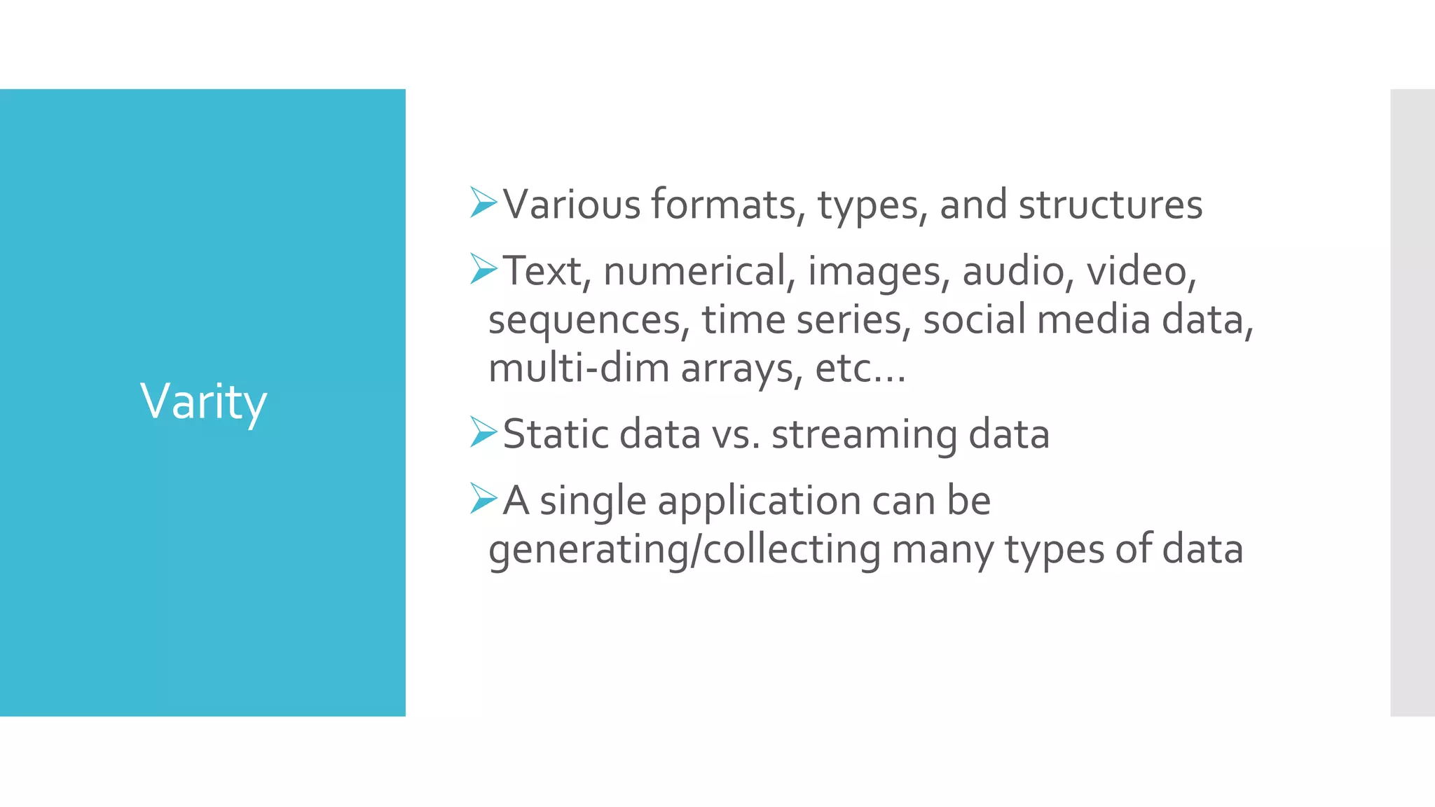 Varity
Various formats, types, and structures
Text, numerical, images, audio, video,
sequences, time series, social media data,
multi-dim arrays, etc…
Static data vs. streaming data
A single application can be
generating/collecting many types of data
 