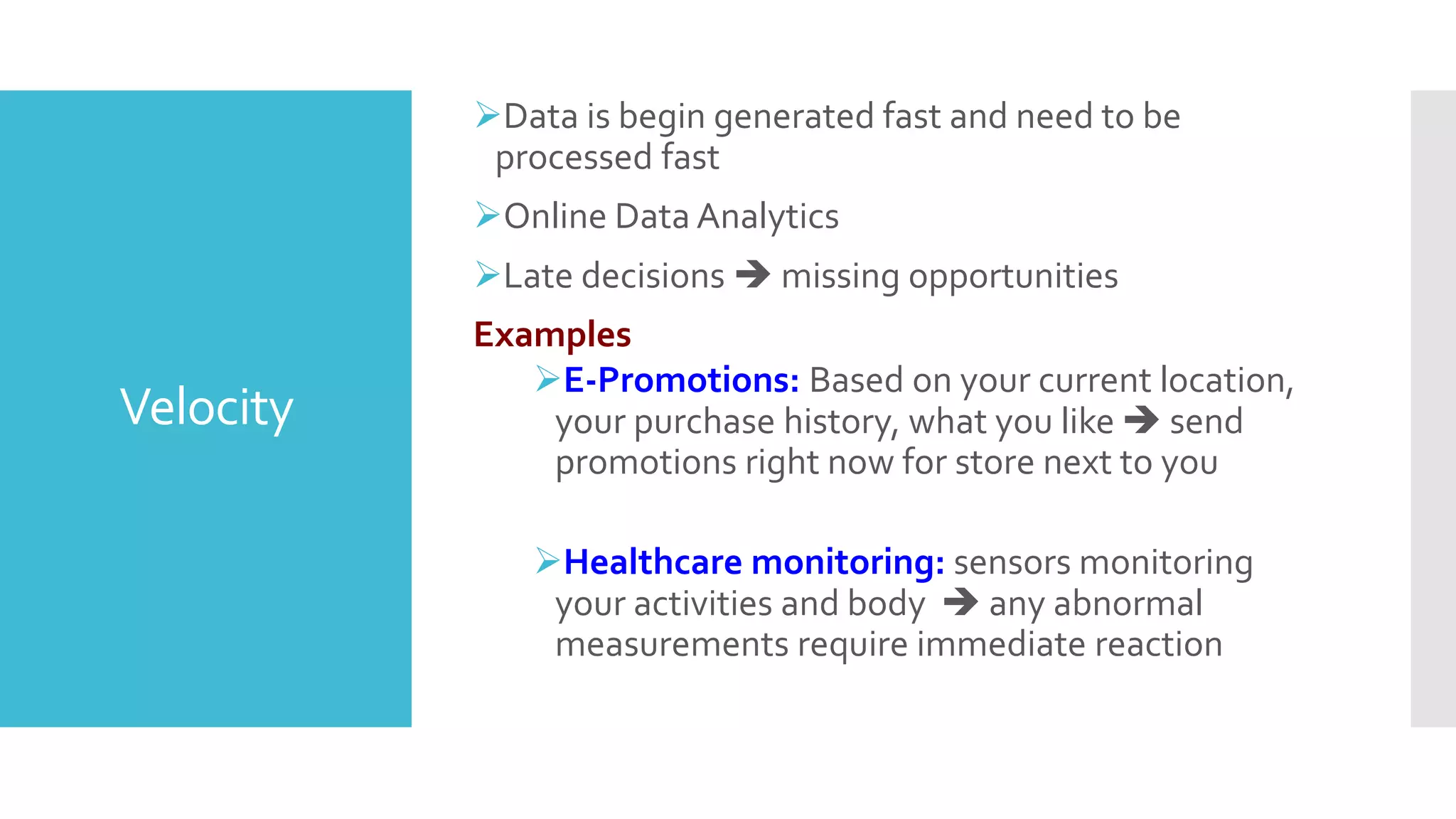 Velocity
Data is begin generated fast and need to be
processed fast
Online Data Analytics
Late decisions  missing opportunities
Examples
E-Promotions: Based on your current location,
your purchase history, what you like  send
promotions right now for store next to you
Healthcare monitoring: sensors monitoring
your activities and body  any abnormal
measurements require immediate reaction
 