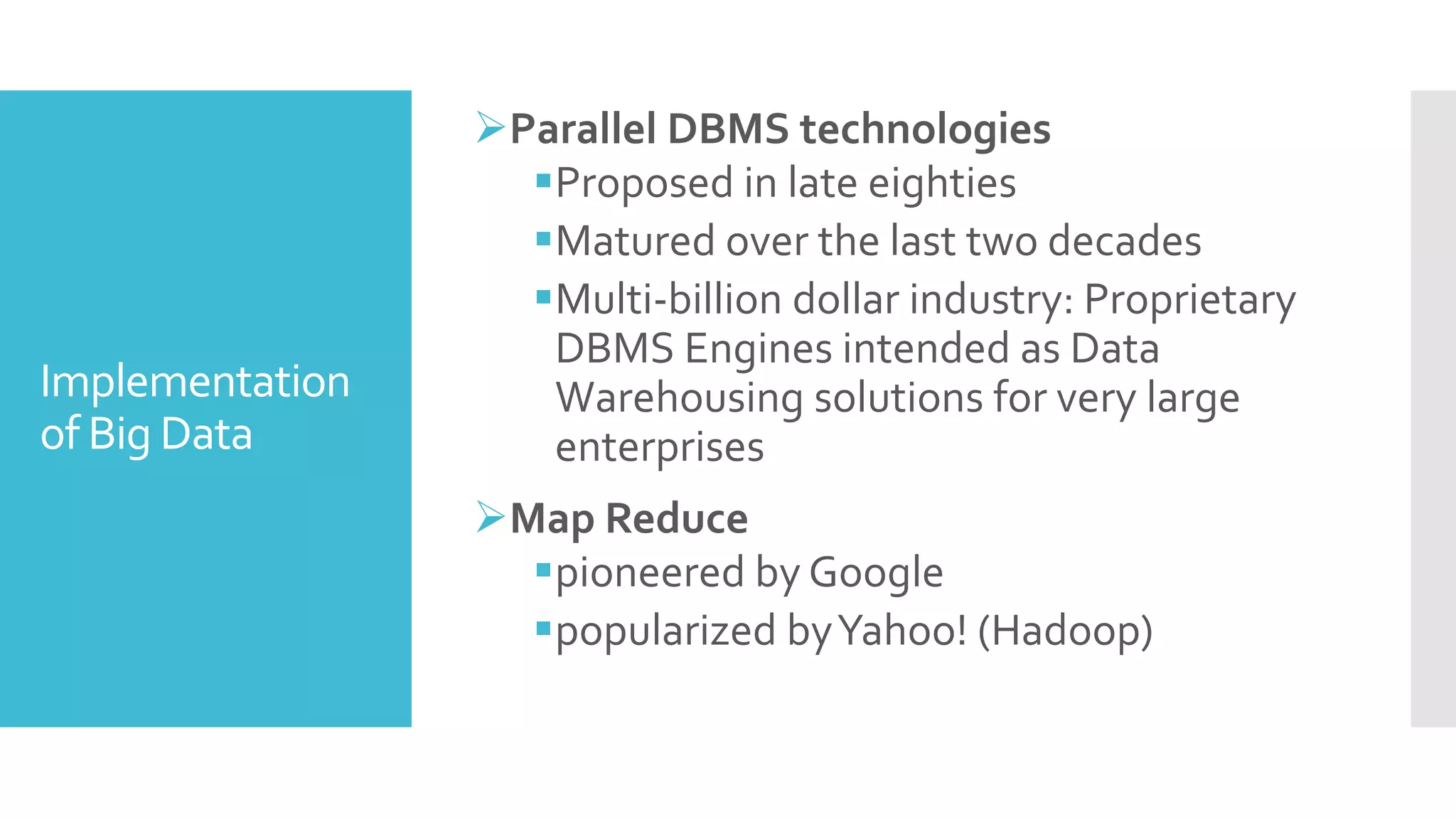 Implementation
of Big Data
Parallel DBMS technologies
Proposed in late eighties
Matured over the last two decades
Multi-billion dollar industry: Proprietary
DBMS Engines intended as Data
Warehousing solutions for very large
enterprises
Map Reduce
pioneered by Google
popularized byYahoo! (Hadoop)
 