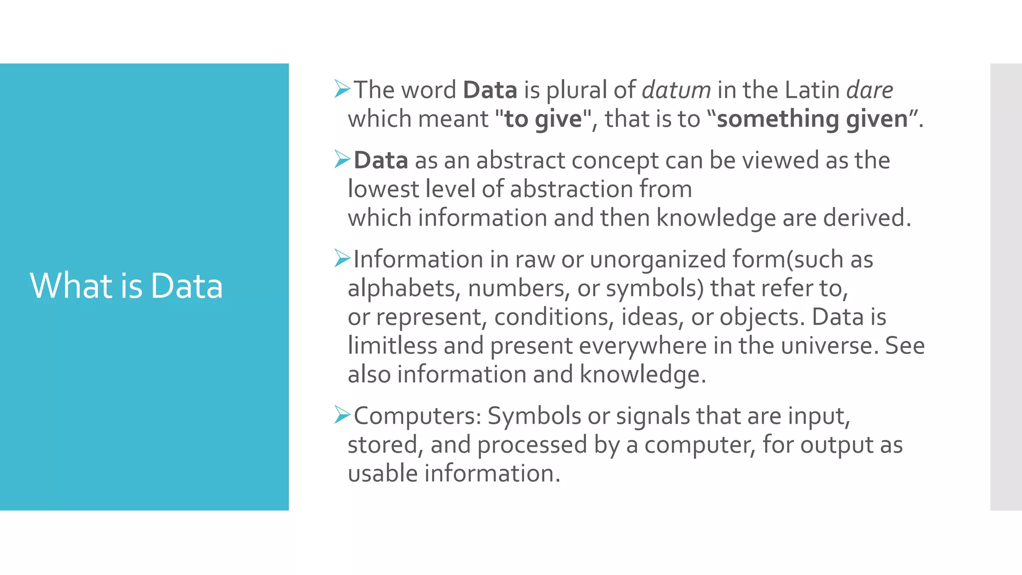 What is Data
The word Data is plural of datum in the Latin dare
which meant "to give", that is to “something given”.
Data as an abstract concept can be viewed as the
lowest level of abstraction from
which information and then knowledge are derived.
Information in raw or unorganized form(such as
alphabets, numbers, or symbols) that refer to,
or represent, conditions, ideas, or objects. Data is
limitless and present everywhere in the universe. See
also information and knowledge.
Computers: Symbols or signals that are input,
stored, and processed by a computer, for output as
usable information.
 