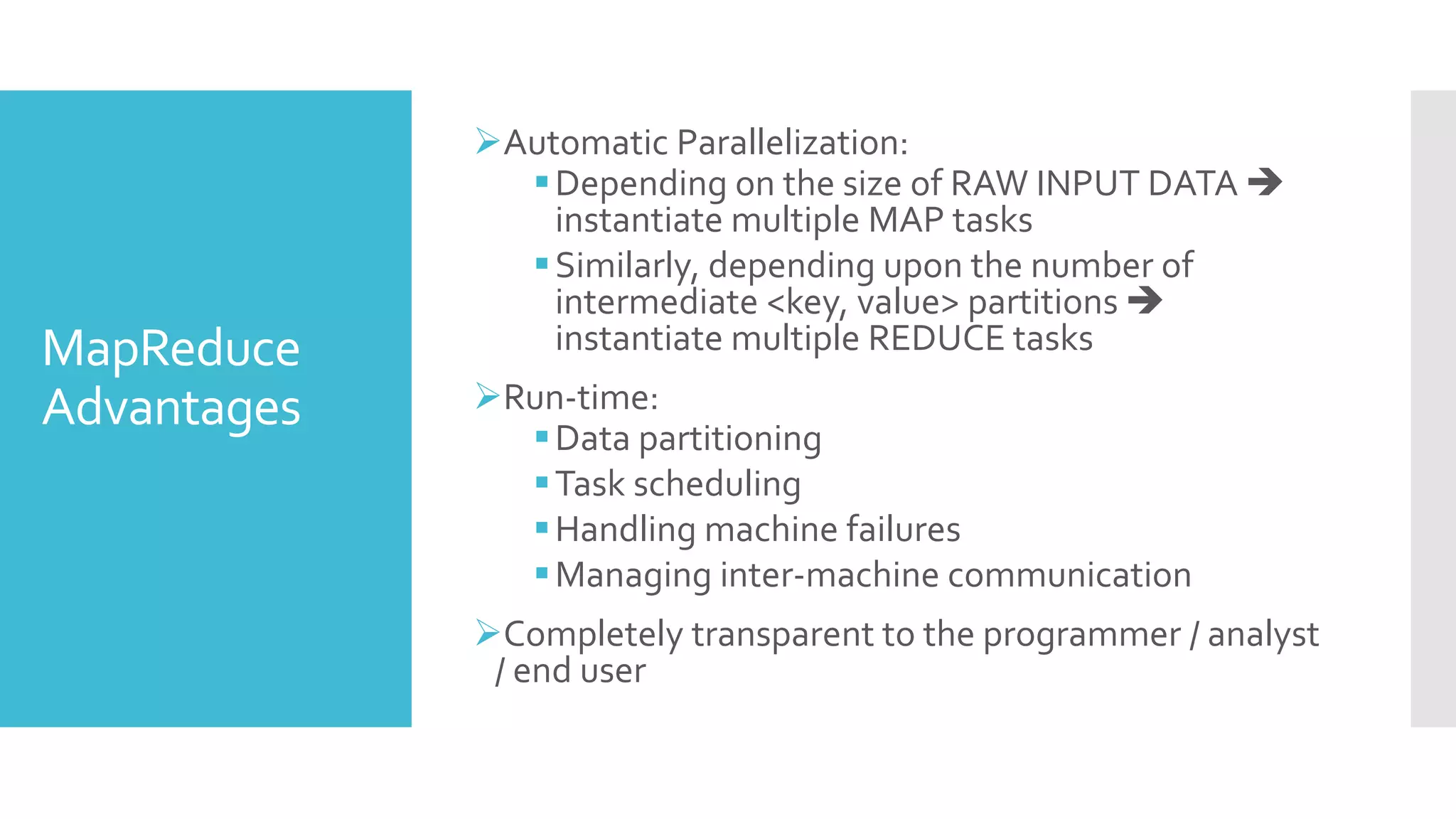 MapReduce
Advantages
Automatic Parallelization:
Depending on the size of RAW INPUT DATA 
instantiate multiple MAP tasks
Similarly, depending upon the number of
intermediate <key, value> partitions 
instantiate multiple REDUCE tasks
Run-time:
Data partitioning
Task scheduling
Handling machine failures
Managing inter-machine communication
Completely transparent to the programmer / analyst
/ end user
 