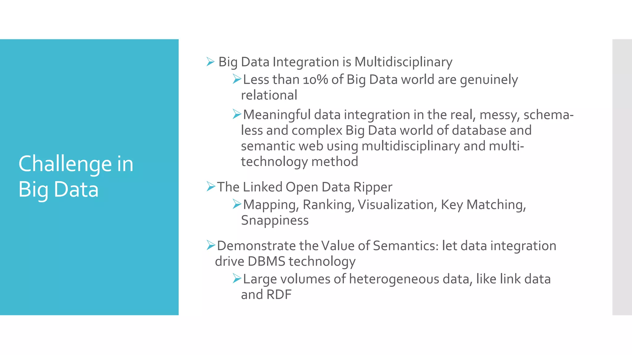 Challenge in
Big Data
 Big Data Integration is Multidisciplinary
Less than 10% of Big Data world are genuinely
relational
Meaningful data integration in the real, messy, schema-
less and complex Big Data world of database and
semantic web using multidisciplinary and multi-
technology method
The Linked Open Data Ripper
Mapping, Ranking,Visualization, Key Matching,
Snappiness
Demonstrate theValue of Semantics: let data integration
drive DBMS technology
Large volumes of heterogeneous data, like link data
and RDF
 
