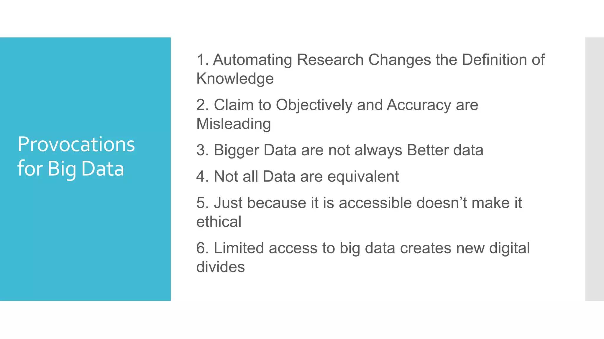 Provocations
for Big Data
1. Automating Research Changes the Definition of
Knowledge
2. Claim to Objectively and Accuracy are
Misleading
3. Bigger Data are not always Better data
4. Not all Data are equivalent
5. Just because it is accessible doesn’t make it
ethical
6. Limited access to big data creates new digital
divides
 