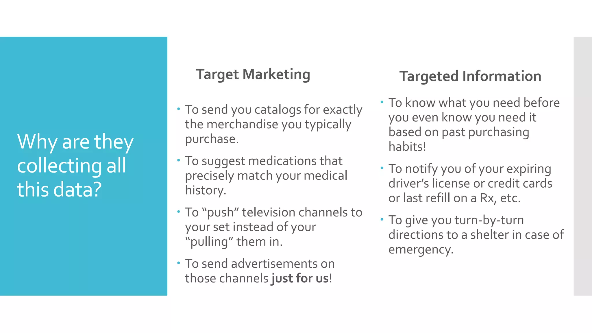 Why are they
collecting all
this data?
Target Marketing
 To send you catalogs for exactly
the merchandise you typically
purchase.
 To suggest medications that
precisely match your medical
history.
 To “push” television channels to
your set instead of your
“pulling” them in.
 To send advertisements on
those channels just for us!
Targeted Information
 To know what you need before
you even know you need it
based on past purchasing
habits!
 To notify you of your expiring
driver’s license or credit cards
or last refill on a Rx, etc.
 To give you turn-by-turn
directions to a shelter in case of
emergency.
 
