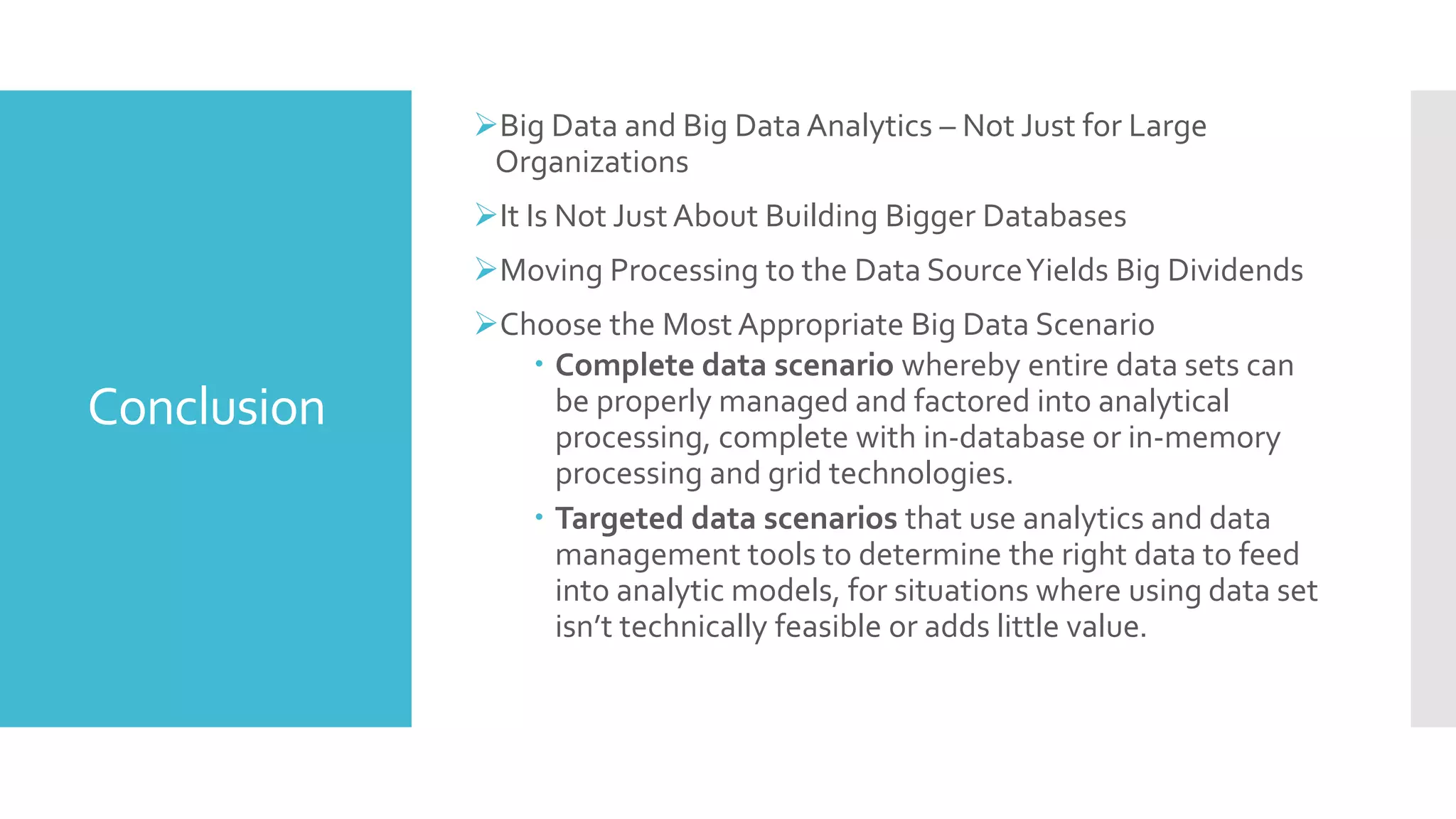 Conclusion
Big Data and Big Data Analytics – Not Just for Large
Organizations
It Is Not Just About Building Bigger Databases
Moving Processing to the Data SourceYields Big Dividends
Choose the Most Appropriate Big Data Scenario
 Complete data scenario whereby entire data sets can
be properly managed and factored into analytical
processing, complete with in-database or in-memory
processing and grid technologies.
 Targeted data scenarios that use analytics and data
management tools to determine the right data to feed
into analytic models, for situations where using data set
isn’t technically feasible or adds little value.
 