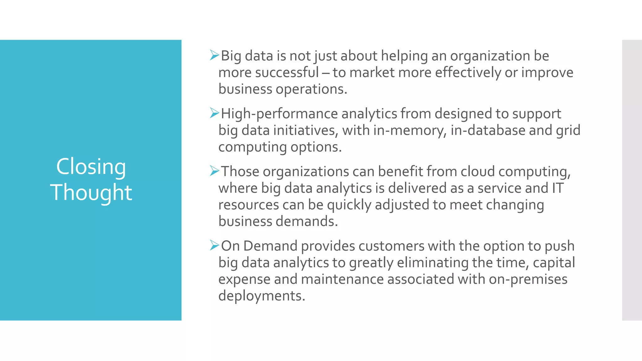 Closing
Thought
Big data is not just about helping an organization be
more successful – to market more effectively or improve
business operations.
High-performance analytics from designed to support
big data initiatives, with in-memory, in-database and grid
computing options.
Those organizations can benefit from cloud computing,
where big data analytics is delivered as a service and IT
resources can be quickly adjusted to meet changing
business demands.
On Demand provides customers with the option to push
big data analytics to greatly eliminating the time, capital
expense and maintenance associated with on-premises
deployments.
 