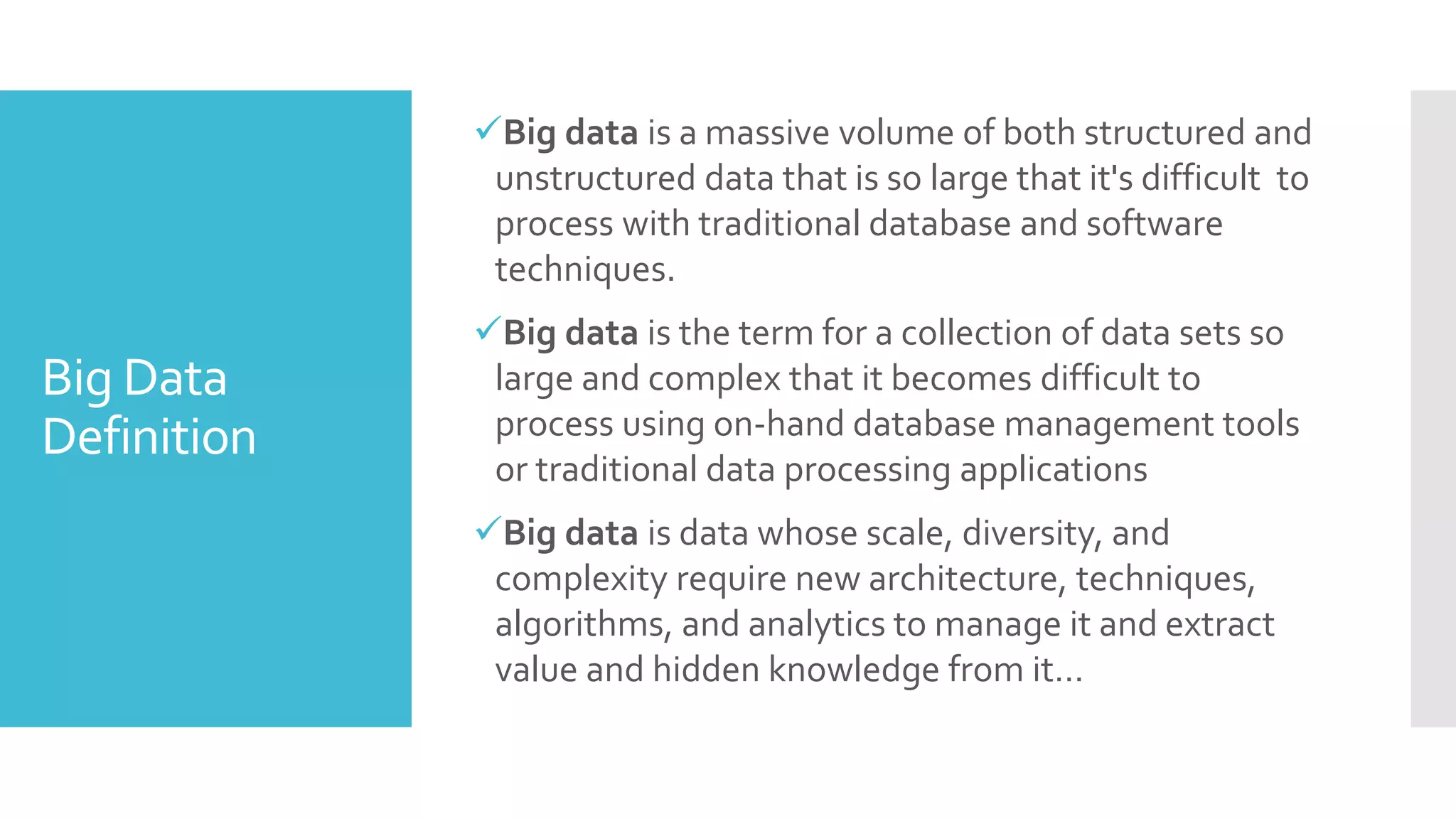 Big Data
Definition
Big data is a massive volume of both structured and
unstructured data that is so large that it's difficult to
process with traditional database and software
techniques.
Big data is the term for a collection of data sets so
large and complex that it becomes difficult to
process using on-hand database management tools
or traditional data processing applications
Big data is data whose scale, diversity, and
complexity require new architecture, techniques,
algorithms, and analytics to manage it and extract
value and hidden knowledge from it…
 