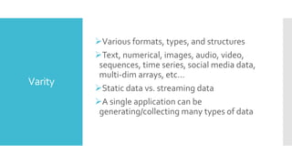 Varity
Various formats, types, and structures
Text, numerical, images, audio, video,
sequences, time series, social media data,
multi-dim arrays, etc…
Static data vs. streaming data
A single application can be
generating/collecting many types of data
 