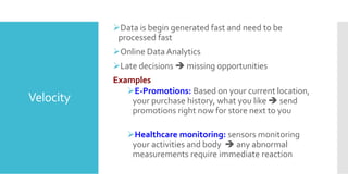 Velocity
Data is begin generated fast and need to be
processed fast
Online Data Analytics
Late decisions  missing opportunities
Examples
E-Promotions: Based on your current location,
your purchase history, what you like  send
promotions right now for store next to you
Healthcare monitoring: sensors monitoring
your activities and body  any abnormal
measurements require immediate reaction
 