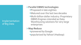 Implementation
of Big Data
Parallel DBMS technologies
Proposed in late eighties
Matured over the last two decades
Multi-billion dollar industry: Proprietary
DBMS Engines intended as Data
Warehousing solutions for very large
enterprises
Map Reduce
pioneered by Google
popularized byYahoo! (Hadoop)
 