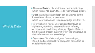 What is Data
The word Data is plural of datum in the Latin dare
which meant "to give", that is to “something given”.
Data as an abstract concept can be viewed as the
lowest level of abstraction from
which information and then knowledge are derived.
Information in raw or unorganized form(such as
alphabets, numbers, or symbols) that refer to,
or represent, conditions, ideas, or objects. Data is
limitless and present everywhere in the universe. See
also information and knowledge.
Computers: Symbols or signals that are input,
stored, and processed by a computer, for output as
usable information.
 