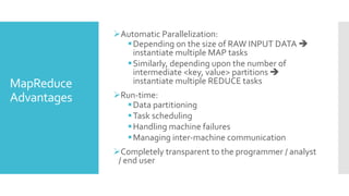 MapReduce
Advantages
Automatic Parallelization:
Depending on the size of RAW INPUT DATA 
instantiate multiple MAP tasks
Similarly, depending upon the number of
intermediate <key, value> partitions 
instantiate multiple REDUCE tasks
Run-time:
Data partitioning
Task scheduling
Handling machine failures
Managing inter-machine communication
Completely transparent to the programmer / analyst
/ end user
 