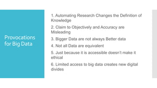 Provocations
for Big Data
1. Automating Research Changes the Definition of
Knowledge
2. Claim to Objectively and Accuracy are
Misleading
3. Bigger Data are not always Better data
4. Not all Data are equivalent
5. Just because it is accessible doesn’t make it
ethical
6. Limited access to big data creates new digital
divides
 