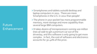 Future
Enhancement
Smartphones and tablets outsold desktop and
laptop computers in 2011. There are more
Smartphones in the U.S. in 2012 than people!
The phone in your pocket has more programmable
memory, more storage and more capability than
several large IBM computers.
It takes dozens of microprocessors running 100 million
lines of code to get a premium car out of the
driveway, and this software is only going to get more
complex. In fact, the cost of software and electronics
accounts for 30-40% of the price.
 