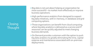 Closing
Thought
Big data is not just about helping an organization be
more successful – to market more effectively or improve
business operations.
High-performance analytics from designed to support
big data initiatives, with in-memory, in-database and grid
computing options.
Those organizations can benefit from cloud computing,
where big data analytics is delivered as a service and IT
resources can be quickly adjusted to meet changing
business demands.
On Demand provides customers with the option to push
big data analytics to greatly eliminating the time, capital
expense and maintenance associated with on-premises
deployments.
 