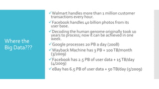 Walmart handles more than 1 million customer
transactions every hour.
Facebook handles 40 billion photos from its
user base.
Decoding the human genome originally took 10
years to process; now it can be achieved in one
week.
Google processes 20 PB a day (2008)
Wayback Machine has 3 PB + 100TB/month
(3/2009)
Facebook has 2.5 PB of user data + 15TB/day
(4/2009)
eBay has 6.5 PB of user data + 50TB/day (5/2009)
Where the
Big Data???
 